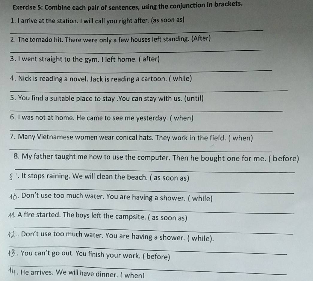 Combine each pair of sentences, using the conjunction in brackets. 
1. l arrive at the station. I will call you right after. (as soon as) 
_ 
2. The tornado hit. There were only a few houses left standing. (After) 
_ 
3. I went straight to the gym. I left home. ( after) 
_ 
4. Nick is reading a novel. Jack is reading a cartoon. ( while) 
_ 
5. You find a suitable place to stay .You can stay with us. (until) 
_ 
6. I was not at home. He came to see me yesterday. ( when) 
_ 
7. Many Vietnamese women wear conical hats. They work in the field. ( when) 
_ 
8. My father taught me how to use the computer. Then he bought one for me. ( before) 
_ 
g . It stops raining. We will clean the beach. ( as soon as) 
_ 
M6. Don't use too much water. You are having a shower. ( while) 
_ 
A fire started. The boys left the campsite. ( as soon as) 
_ 
. Don't use too much water. You are having a shower. ( while). 
_ 
.. You can't go out. You finish your work. ( before) 
_ 
. He arrives. We will have dinner. ( when)