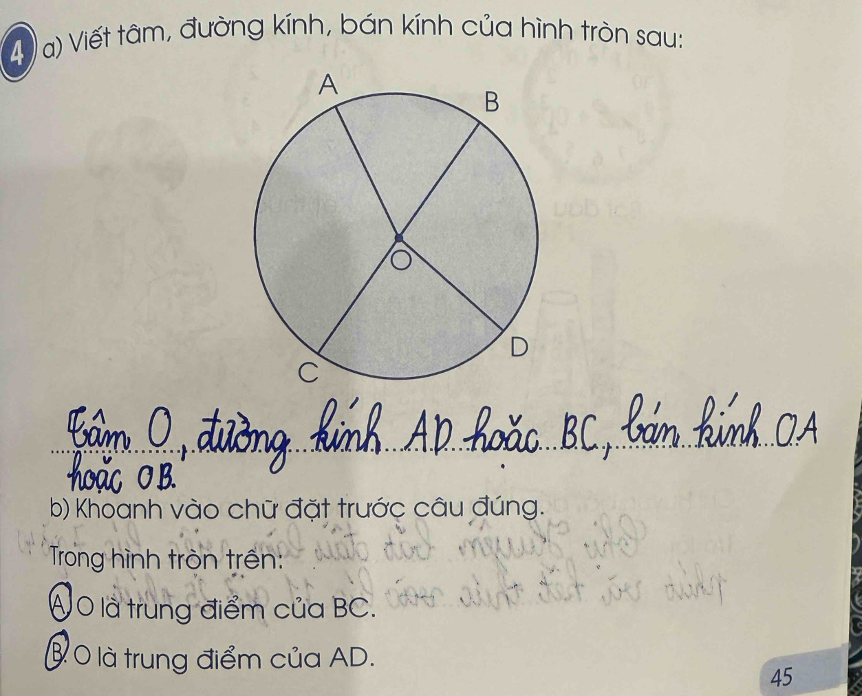 Viết tâm, đường kính, bán kính của hình tròn sau: 
b) Khoanh vào chữ đặt trước câu đúng. 
Trong hình tròn trên: 
Á O là trung điểm của BC. 
B 0 là trung điểm của AD.
45