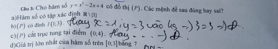 Cho hàm số y=x^2-2x+4 có đồ thị (P). Các mệnh đề sau đúng hay sai?
a)Hàm số có tập xác định Rvee  1
b)(P) có đinh I(1;3)
c)(P) cắt trục tung tại điểm (0;4)
d)Giá trị lớn nhất của hàm số trên [0;3] bǎng 7