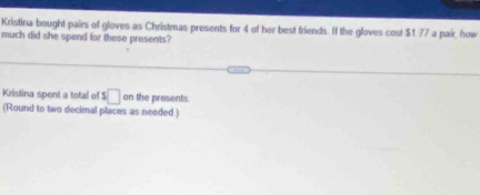 Kristina bought pairs of gloves as Christmas presents for 4 of her best friends. If the gloves cost $1 77 a pair, how 
much did she spend for these presents? 
Kristina spent a total of $□ on the presents. 
(Round to two decimal places as needed)