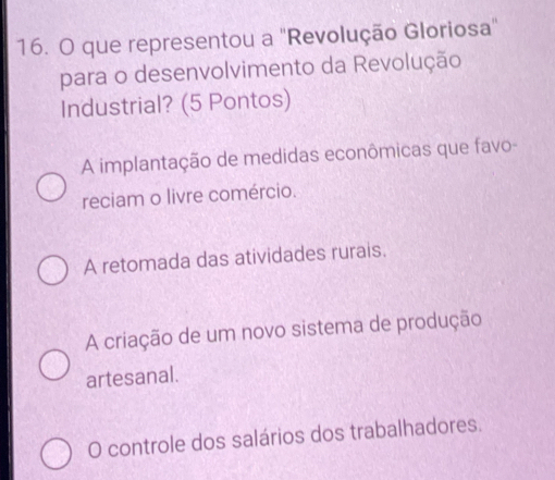 que representou a "Revolução Gloriosa"
para o desenvolvimento da Revolução
Industrial? (5 Pontos)
A implantação de medidas econômicas que favo-
reciam o livre comércio.
A retomada das atividades rurais.
A criação de um novo sistema de produção
artesanal.
O controle dos salários dos trabalhadores.