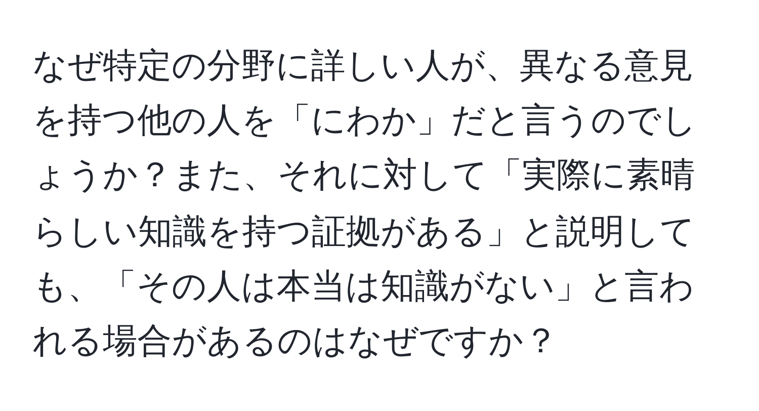 なぜ特定の分野に詳しい人が、異なる意見を持つ他の人を「にわか」だと言うのでしょうか？また、それに対して「実際に素晴らしい知識を持つ証拠がある」と説明しても、「その人は本当は知識がない」と言われる場合があるのはなぜですか？