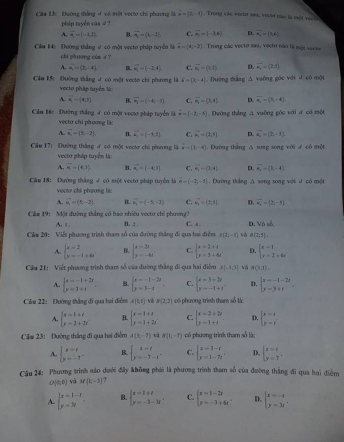 Đường thẳng đ có một vectơ chi phương là vector u=(2;-1) Trong các vectơ sau, vectơ nào là một vecto
pháp tuyến của d ?
A. vector n_1=(-1;2). B. vector n_2=(1;-2). C. vector n_5=(-3:6), D. vector n_4=(3,6)
Câu 14: Đường thắng đ có một vectơ pháp tuyển là vector n=(4;-2). Trong các vectơ sau, vecto não là một vecto
chi phương của £ ?
A. vector u_1=(2;-4). B. vector u_2=(-2;4). C. vector u_1=(1;2). D. vector u_2=(2;1).
Câu 15: Đường thẳng đ có một vectơ chi phương là vector u=(3;-4). Đường thẳng Δ vuông góc với đ có một
vecto pháp tuyển là:
A. vector n_1=(4;3). B. vector n_2=(-4;-3). C. vector n_1=(3;4). D. vector n_4=(3;-4).
Câu 16:  Đường thắng đ có một vectơ pháp tuyển là vector n=(-2;-5). Đường thẳng △ vuông góc với đ có một
vectơ chỉ phương là:
A. overline u_1=(5;-2). B. vector u_2=(-5;2), C. vector u_2=(2;5). D. vector u_4=(2;-5).
Câu 17: Đường thẳng đ có một vectơ chỉ phương là vector u=(3;-4) Đường thẳng Δ song song với ư có một
vectơ pháp tuyến là:
A. vector n_1=(4;3). B. vector n_1=(-4;3), C. vector n_3=(3;4). D. vector n_2=(3;-4).
Câu 18: Đường thắng đ có một vectơ pháp tuyển là vector n=(-2;-5). Dường thắng △ song song với đ có một
vectơ chi phương là:
A. vector u_1=(5;-2). B. vector u_2=(-5;-2). C. vector u_3=(2;5). D. vector u_4=(2;-5).
Câu 19: Một đường thẳng có bao nhiêu vectơ chỉ phương?
A. 1 . B. 2 . C. 4 . D. Vhat Oso.
Câu 20: Viết phương trình tham số của đường thẳng đi qua hai điểm A(2;-1) và B(2;5).
A. beginarrayl x=2 y=-1+6tendarray. B. beginarrayl x=2t y=-6tendarray. C. beginarrayl x=2+t y=5+6tendarray. D. beginarrayl x=1 y=2+6tendarray.
Câu 21: Viết phương trình tham số của đường thẳng đi qua hai điểm A(-1;3) và B(3;1).
A. beginarrayl x=-1+2t y=3+tendarray. . B. beginarrayl x=-1-2t y=3-tendarray. C. beginarrayl x=3+2t y=-1+tendarray. . D. beginarrayl x=-1-2t y=3+tendarray.
Câu 22: Đường thắng đi qua hai điểm A(1;1) và B(2;2) có phương trình tham số là:
A. beginarrayl x=1+t y=2+2tendarray. . B. beginarrayl x=1+t y=1+2tendarray. C. beginarrayl x=2+2t y=1+tendarray. D. beginarrayl x=t y=tendarray.
Câu 23: Đường thẳng đi qua hai điểm A(3;-7) và B(1;-7) có phương trình tham số là:
A. beginarrayl x=t y=-7endarray. . B. beginarrayl x=t y=-7-tendarray. . C. beginarrayl x=3-t y=1-7tendarray. . D. beginarrayl x=l y=7endarray. .
Câu 24: Phương trình nào dưới đây không phải là phương trình tham số của đường thẳng đi qua hai điểm
O(0;0) và M(1:-3) ?
A. beginarrayl x=1-t y=3tendarray. . B. beginarrayl x=1+t y=-3-3tendarray. . C. beginarrayl x=1-2t y=-3+6tendarray. . D. beginarrayl x=-t y=3tendarray. .