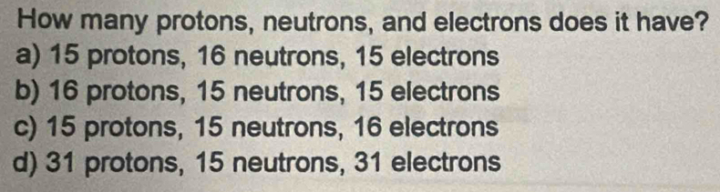 How many protons, neutrons, and electrons does it have?
a) 15 protons, 16 neutrons, 15 electrons
b) 16 protons, 15 neutrons, 15 electrons
c) 15 protons, 15 neutrons, 16 electrons
d) 31 protons, 15 neutrons, 31 electrons