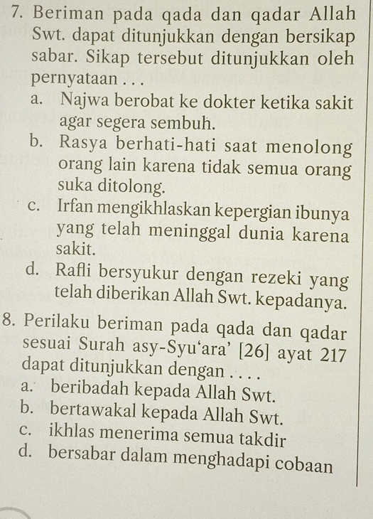 Beriman pada qada dan qadar Allah
Swt. dapat ditunjukkan dengan bersikap
sabar. Sikap tersebut ditunjukkan oleh
pernyataan . . .
a. Najwa berobat ke dokter ketika sakit
agar segera sembuh.
b. Rasya berhati-hati saat menolong
orang lain karena tidak semua orang
suka ditolong.
c. Irfan mengikhlaskan kepergian ibunya
yang telah meninggal dunia karena
sakit.
d. Rafli bersyukur dengan rezeki yang
telah diberikan Allah Swt. kepadanya.
8. Perilaku beriman pada qada dan qadar
sesuai Surah asy-Syu‘ara’ [26] ayat 217
dapat ditunjukkan dengan . . . .
a. beribadah kepada Allah Swt.
b. bertawakal kepada Allah Swt.
c. ikhlas menerima semua takdir
d. bersabar dalam menghadapi cobaan