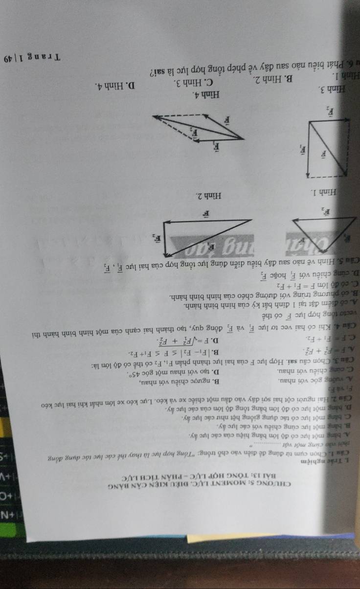CHƯONG 5: MOMENT LUC C. điệU KIện cân bảng
Bài 13: Tông hợp Lực - phân tích Lực
L Trắc nghiệm
Cầu L Chọn cụm từ đúng đề điễn vào chỗ trống: 'Tổng hợp lực là thay thế các lực tác dụng đồng
thời vào cùng một vật
A. bằng một lực có độ lớn bằng hiệu của các lực ấy.
B. bằng một lực cùng chiều với các lực ấy.
C tăng một lực có tác dụng giống hệt như các lực á q_2
D. bằng một lực có độ lớn bằng tổng độ lớn của các lực ấy.
Cầu 2. Hai người cột hai sợi dây vào đầu một chiếc xe và kéo. Lực kéo xe lớn nhất khi hai lực kéo
F_1 và E.
A vuỡng góc với nhau. B. ngược chiều với nhau,
C. cũng chiều với nhau. D. tạo với nhau một góc 45°.
Cầu 3. Chọn câu sai. Hợp lực F của hai lực thành phần F_1,F_2 có thể có độ lớn là:
A. F=F_1^(2+F_2^2.
B. |F_1)-F_2|≤ F≤ F_1+F_2.
C. F=F_1+F_2.
D. F=sqrt (F_1)^2+F_2^2.
Câu 4. Khi có hai vec tơ lực overline F_1 và overline F_2 đồng quy, tạo thành hai cạnh của một hình bình hành thì
vecto tổng hợp lực overline F có thể
A. có điểm đặt tại 1 đinh bất kỳ của hình bình hành.
B. có phương trùng với đường chéo của hình bình hành.
C. có độ lớn F=F_1+F_2
D. cũng chiều với overline F_1 hoặc vector F_2
Câu 5. Hình vẽ nào sau đây biểu diễn đúng lực tổng hợp của hai lực overline F_1,overline F_2
Hinh 1. Hình 2.
Hình 3. Hình 4.
Hình 1. B. Hình 2. C. Hinh 3. D. Hình 4.
Su 6. Phát biểu nào sau đây về phép tổng hợp lực là sai?
T r a n g 1 | 49