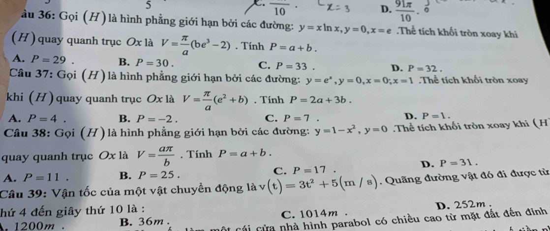 5
C. overline 10
D.  91π /10 . 
ầu 36: Gọi (H) là hình phẳng giới hạn bởi các đường: y=xln x, y=0, x=e Thể tích khối tròn xoay khi
(H) quay quanh trục Ox là V= π /a (be^3-2). Tính P=a+b.
A. P=29. B. P=30.
C. P=33. D. P=32. 
Câu 37: Gọi (H) là hình phẳng giới hạn bởi các đường: y=e^x, y=0, x=0; x=1 Thể tích khối tròn xoay
khi (H) quay quanh trục Ox là V= π /a (e^2+b). Tính P=2a+3b.
A. P=4. B. P=-2. C. P=7.
D. P=1. 
Câu 38: Gọi (H) là hình phẳng giới hạn bởi các đường: y=1-x^2, y=0.Thể tích khối tròn xoay khi (H
quay quanh trục Ox là V= aπ /b . Tính P=a+b.
D. P=31.
A. P=11. B. P=25.
C. P=17. 
Câu 39: Vận tốc của một vật chuyền động là v(t)=3t^2+5(m/s). Quãng đường vật đó đi được từ
hứ 4 đến giây thứ 10 là :. 1200m. B. 36m. C. 1014m. D. 252m.
* Cái cửa nhà hình parabol có chiều cao từ mặt đất đến đinh