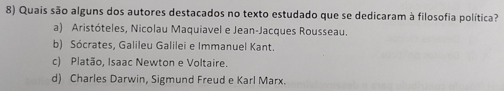 Quais são alguns dos autores destacados no texto estudado que se dedicaram à filosofia política?
a) Aristóteles, Nicolau Maquiavel e Jean-Jacques Rousseau.
b) Sócrates, Galileu Galilei e Immanuel Kant.
c) Platão, Isaac Newton e Voltaire.
d) Charles Darwin, Sigmund Freud e Karl Marx.