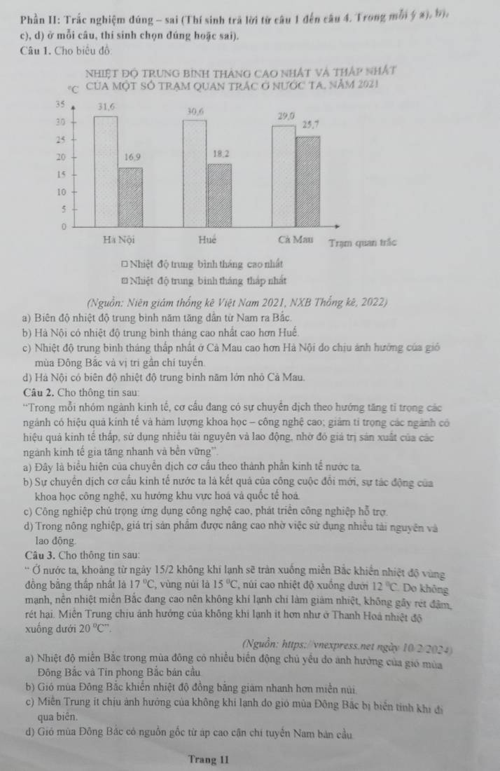 Phần II: Trắc nghiệm đúng - sai (Thí sinh trã lời từ câu 1 đến câu 4. Trong mỗi ý x), bị.
c), d) ở mỗi câu, thi sinh chọn đúng hoặc sai).
Câu 1. Cho biểu đồ
* Nhiệt độ trung bình tháng cao nhấật
* Nhiệt độ trung bình tháng tháp nhất
(Nguồn: Niên giám thống kê Việt Nam 2021, NXB Thống kê, 2022)
a) Biên độ nhiệt độ trung bình năm tăng dần từ Nam ra Bắc.
b) Hà Nội có nhiệt độ trung bình tháng cao nhất cao hơn Huế.
c) Nhiệt độ trung bình tháng thấp nhất ở Cà Mau cao hơn Hà Nội do chịu ảnh hướng của gió
mùa Đông Bắc và vị tri gần chí tuyển.
d) Hà Nội có biên độ nhiệt độ trung binh năm lớn nhỏ Cả Mau.
Câu 2. Cho thông tin sau:
'Trong mỗi nhóm ngành kinh tế, cơ cầu đang có sự chuyển dịch theo hướng tăng tỉ trọng các
ngảnh có hiệu quả kính tế và hàm lượng khoa học - công nghệ cao; giảm tỉ trọng các ngành có
hiệu quả kinh tế thấp, sử dụng nhiêu tài nguyên và lao động, nhờ đỏ giả trị sản xuất của các
ngành kinh tế gia tăng nhanh và bền vững'.
a) Đây là biểu hiện của chuyển dịch cơ cấu theo thành phần kinh tế nước ta.
b) Sự chuyển dịch cơ cầu kinh tế nước ta là kết quả của công cuộc đồi mới, sự tác động của
khoa học công nghệ, xu hướng khu vực hoá và quốc tế hoá
c) Công nghiệp chủ trọng ứng dụng công nghệ cao, phát triển công nghiệp hỗ trợ
d) Trong nông nghiệp, giá trị sản phẩm được nâng cao nhờ việc sử dụng nhiều tải nguyên và
lao động
Câu 3. Cho thông tin sau:
Ở nước ta, khoảng từ ngày 15/2 không khí lạnh sẽ tràn xuống miền Bắc khiến nhiệt độ vùng
đồng bằng thấp nhất là 17°C , vùng núi là 15°C , núi cao nhiệt độ xuồng dưới 12°C Do không
mạnh, nền nhiệt miền Bắc đang cao nên không khí lạnh chí làm giám nhiệt, không gầy rét đâm,
rét hại. Miền Trung chịu ảnh hướng của không khi lạnh it hơn như ở Thanh Hoá nhiệt độ
xuống dưới 20°C°.
(Nguồn: https://vnexpress.net ngày 10/2/2024)
a) Nhiệt độ miền Bắc trong mùa đông có nhiều biển động chủ yếu do anh hưởng của gió mùa
Đông Bắc và Tin phong Bắc bán cầu
b) Gió mùa Đông Bắc khiến nhiệt độ đồng bằng giám nhanh hơn miền núi
c) Miễn Trung ít chịu ảnh hướng của không khi lạnh do gió mùa Đông Bắc bị biển tinh khi đi
qua biên.
d) Gió mùa Đông Bắc cỏ nguồn gốc từ áp cao cận chi tuyển Nam bản cầu
Trang 11