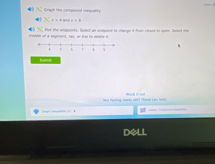 Video 
Graph the compound inequality.
x>4 and x<8</tex> 
Plot the endpoints. Select an endpoint to change it from closed to open. Select the 
middle of a segment, ray, or line to delete it. 
Submit 
Work it out 
Not feeling ready yet? These can help: 
Graph Inequalities (81) Lesson: Compound inequalities