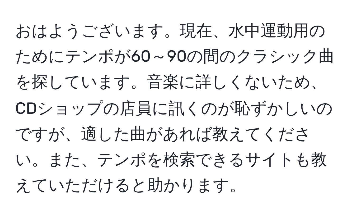 おはようございます。現在、水中運動用のためにテンポが60～90の間のクラシック曲を探しています。音楽に詳しくないため、CDショップの店員に訊くのが恥ずかしいのですが、適した曲があれば教えてください。また、テンポを検索できるサイトも教えていただけると助かります。