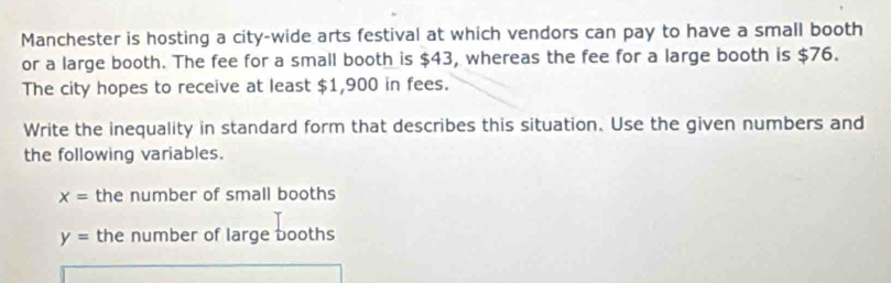 Manchester is hosting a city-wide arts festival at which vendors can pay to have a small booth 
or a large booth. The fee for a small booth is $43, whereas the fee for a large booth is $76. 
The city hopes to receive at least $1,900 in fees. 
Write the inequality in standard form that describes this situation. Use the given numbers and 
the following variables.
x= the number of small booths
y= the number of large booths