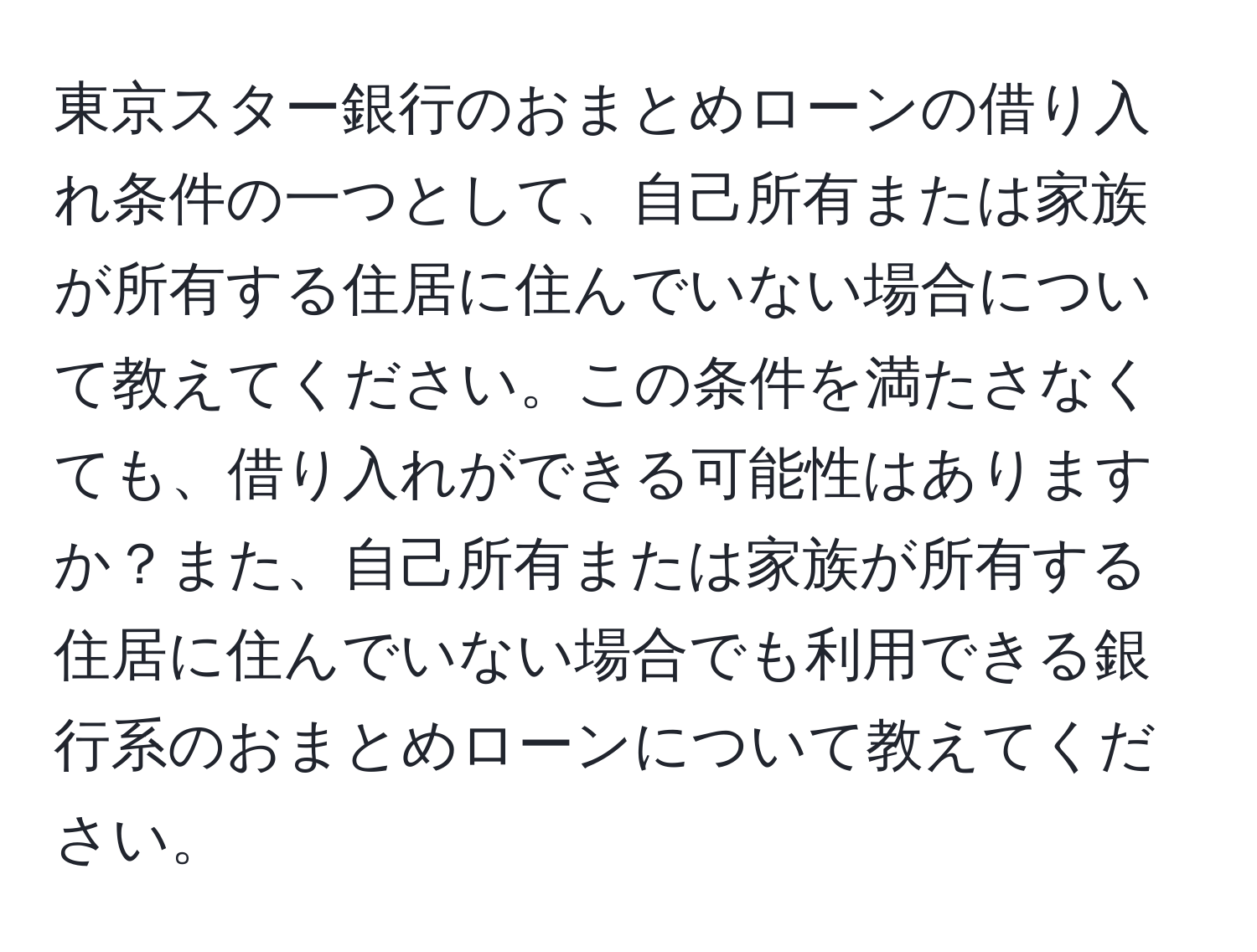 東京スター銀行のおまとめローンの借り入れ条件の一つとして、自己所有または家族が所有する住居に住んでいない場合について教えてください。この条件を満たさなくても、借り入れができる可能性はありますか？また、自己所有または家族が所有する住居に住んでいない場合でも利用できる銀行系のおまとめローンについて教えてください。