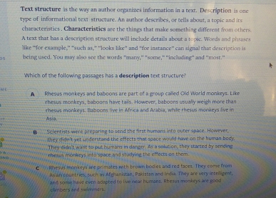 Text structure is the way an author organizes information in a text. Description is one
type of informational text structure. An author describes, or tells about, a topic and its
characteristics . Characteristics are the things that make something different from others
A text that has a description structure will include details about a topic. Words and phrases
like “for example,'' “such as,” 'looks like” and “for instance' can signal that description is
being used. You may also see the words “many,'' "some,'' ''including' and ''most.”
Which of the following passages has a description text structure?
A Rhesus monkeys and baboons are part of a group called Old World monkeys. Like
rhesus monkeys, baboons have tails. However, baboons usually weigh more than
rhesus monkeys. Baboons live in Africa and Arabia, while rhesus monkeys lve in
Asia
B Scientists were preparing to send the first humans into outer space. However,
they didn't yet understand the effects that space would have on the human body.
They didn't want to out humans in danger. As a solution, they starced by sending
rhesis monkeys into space and studying the effects on them.
C Rhesus monkeys are primates with brown bodkes and red faces. They come from
As an countries, such as Afghanistan, Pakistan and India. They are very intelligent,
and some have even adapted to live near humans. Whesus monkeys are good
climbers and swimmers .