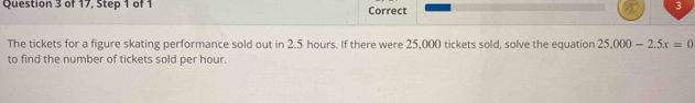 of 17, Step 1 of 1 Correct 
3 
The tickets for a figure skating performance sold out in 2.5 hours. If there were 25,000 tickets sold, solve the equation 25.000-2.5x=0
to find the number of tickets sold per hour.