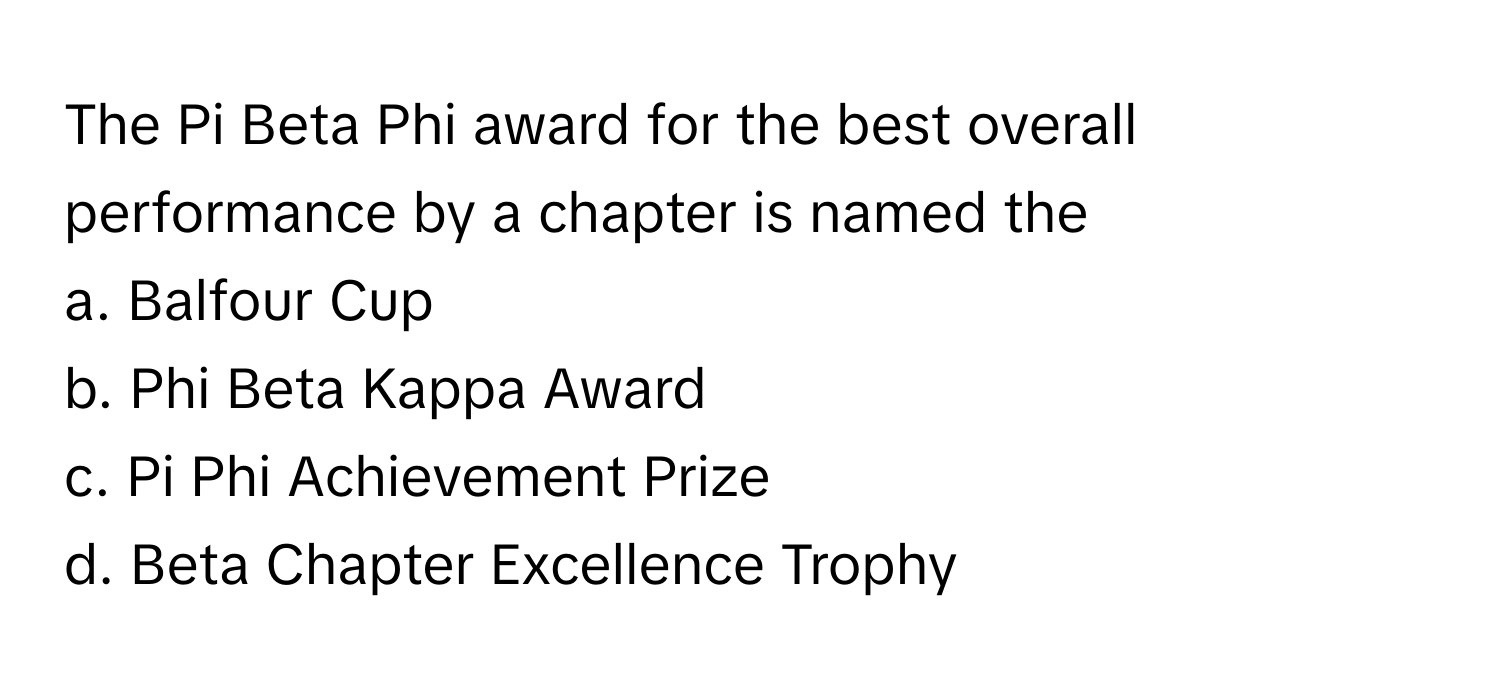 The Pi Beta Phi award for the best overall performance by a chapter is named the
a. Balfour Cup
b. Phi Beta Kappa Award
c. Pi Phi Achievement Prize
d. Beta Chapter Excellence Trophy