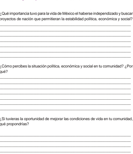 # Qué importancia tuvo para la vida de México el haberse independizado y buscar 
proyectos de nación que permitieran la estabilidad política, económica y social? 
_ 
_ 
_ 
_ 
_ 
_ 
_ 
¿ Cómo percibes la situación política, económica y social en tu comunidad? ¿Por 
qué? 
_ 
_ 
_ 
_ 
_ 
_ 
_ 
Si tuvieras la oportunidad de mejorar las condiciones de vida en tu comunidad, 
qué propondrías? 
_ 
_ 
_ 
_