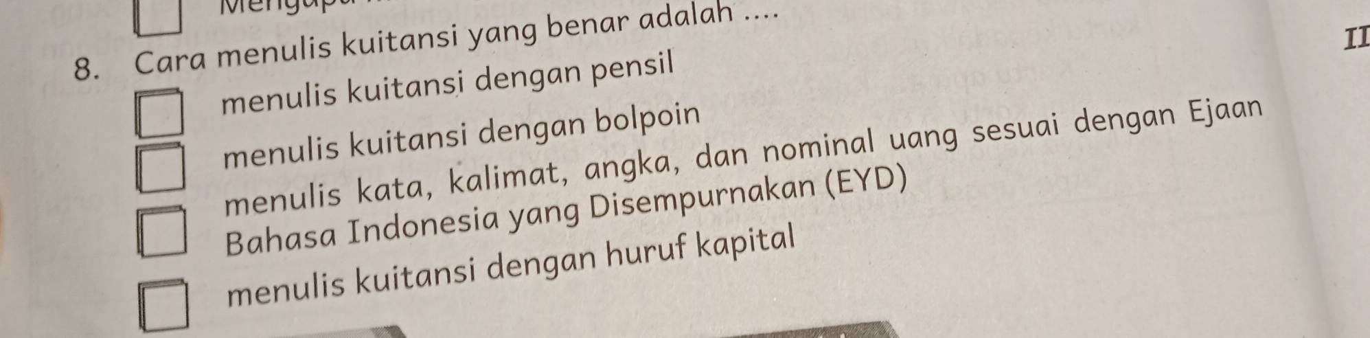 Menga
II
8. Cara menulis kuitansi yang benar adalah ....
menulis kuitansi dengan pensil
menulis kuitansi dengan bolpoin
menulis kata, kalimat, angka, dan nominal uang sesuai dengan Ejaan
Bahasa Indonesia yang Disempurnakan (EYD)
menulis kuitansi dengan huruf kapital