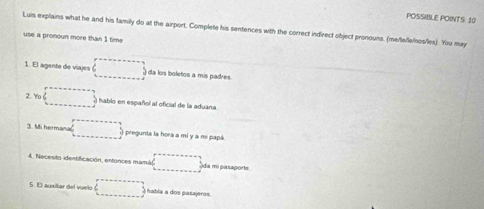 POSSIBLE POINTS: 10 
Luis explains what he and his family do at the airport. Complete his sentences with the correct indirect object pronouns. (me/te/le/nos/les). You may 
use a pronoun more than 1 time 
1. El agente de viajes (-3)^3 0 da los boletos a mis padres. 
2 Yo hablo en español al oficial de la aduana. 
3. Mi hermana □  pregunta la hora a mí y a mi papá 
4. Necesito identificación, entonces mamá )da mi pasaporte. 
5 El auxiliar del vuelo □ ) habla a dos pasajeros