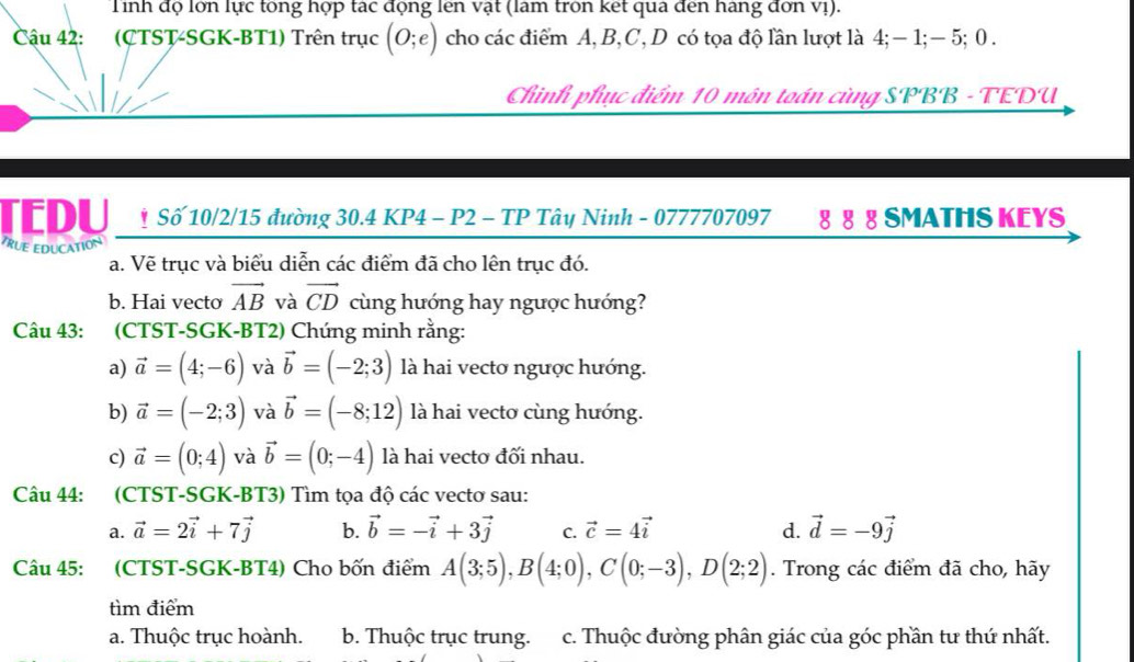 Tỉnh độ lớn lực tổng hợp tác động lên vật (làm tròn ket qua đến hàng đơn vị).
Cậu 42: (CTST-SGK-BT1) Trên trục (0;e) cho các điểm A, B,C, D có tọa độ lần lượt là 4; −1;− 5; 0 .
Chinh phục điểm 10 môn toán cùng SPBB - TEDU
TEDU * Số 10/2/15 đường 30.4 KP4 - P2 - TP Tây Ninh - 0777707097 8 8 8 SMATHS KEYS
TRUE EDUCATION
a. Vẽ trục và biểu diễn các điểm đã cho lên trục đó.
b. Hai vecto vector AB và vector CD cùng hướng hay ngược hướng?
Câu 43: (CTST-SGK-BT2) Chúng minh rằng:
a) vector a=(4;-6) và vector b=(-2;3) là hai vectơ ngược hướng.
b) vector a=(-2;3) và vector b=(-8;12) là hai vecto cùng hướng.
c) vector a=(0;4) và vector b=(0;-4) là hai vectơ đối nhau.
Câu 44: (CTST-SGK-BT3) Tìm tọa độ các vectơ sau:
a. vector a=2vector i+7vector j b. vector b=-vector i+3vector j C. vector c=4vector i d. vector d=-9vector j
Câu 45: (CTST-SGK-BT4) Cho bốn điểm A(3;5),B(4;0),C(0;-3),D(2;2). Trong các điểm đã cho, hãy
tìm điểm
a. Thuộc trục hoành. b. Thuộc trục trung. c. Thuộc đường phân giác của góc phần tư thứ nhất.