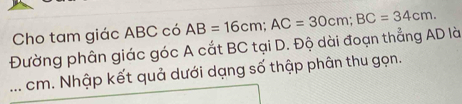 Cho tam giác ABC có 
Đường phân giác góc A cắt BC tại D. Độ dài đoạn thẳng AD là AB=16cm; AC=30cm; BC=34cm. 
_cm. Nhập kết quả dưới dạng số thập phân thu gọn.