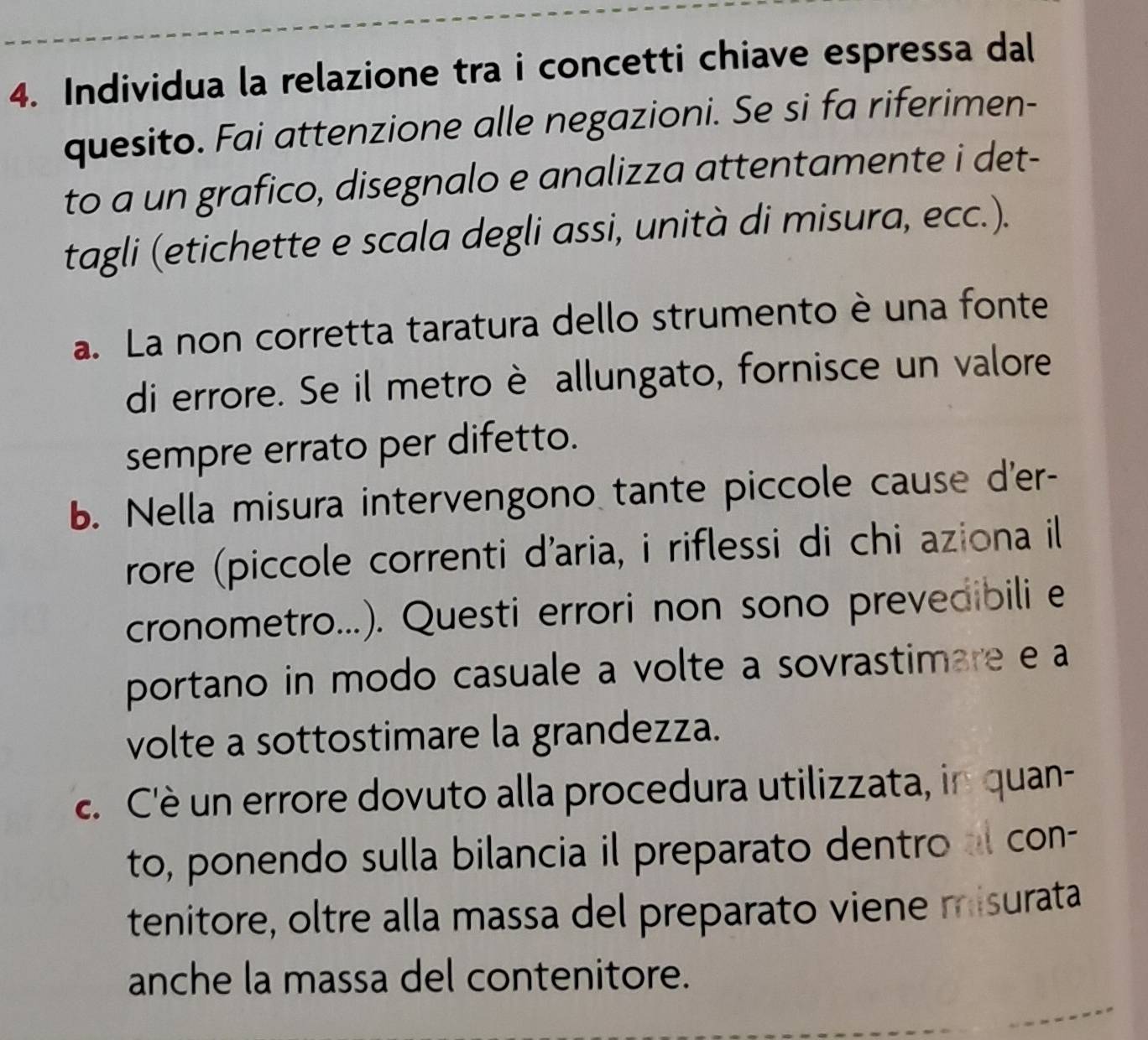 Individua la relazione tra i concetti chiave espressa dal 
quesito. Fai attenzione alle negazioni. Se si fa riferimen- 
to a un grafico, disegnalo e analizza attentamente i det- 
tagli (etichette e scala degli assi, unità di misura, ecc.). 
a. La non corretta taratura dello strumento è una fonte 
di errore. Se il metro è allungato, fornisce un valore 
sempre errato per difetto. 
b. Nella misura intervengono tante piccole cause d'er- 
rore (piccole correnti d'aria, i riflessi di chi aziona il 
cronometro...). Questi errori non sono prevedibili e 
portano in modo casuale a volte a sovrastimare e a 
volte a sottostimare la grandezza. 
. C'è un errore dovuto alla procedura utilizzata, in quan- 
to, ponendo sulla bilancia il preparato dentro a con- 
tenitore, oltre alla massa del preparato viene misurata 
anche la massa del contenitore.