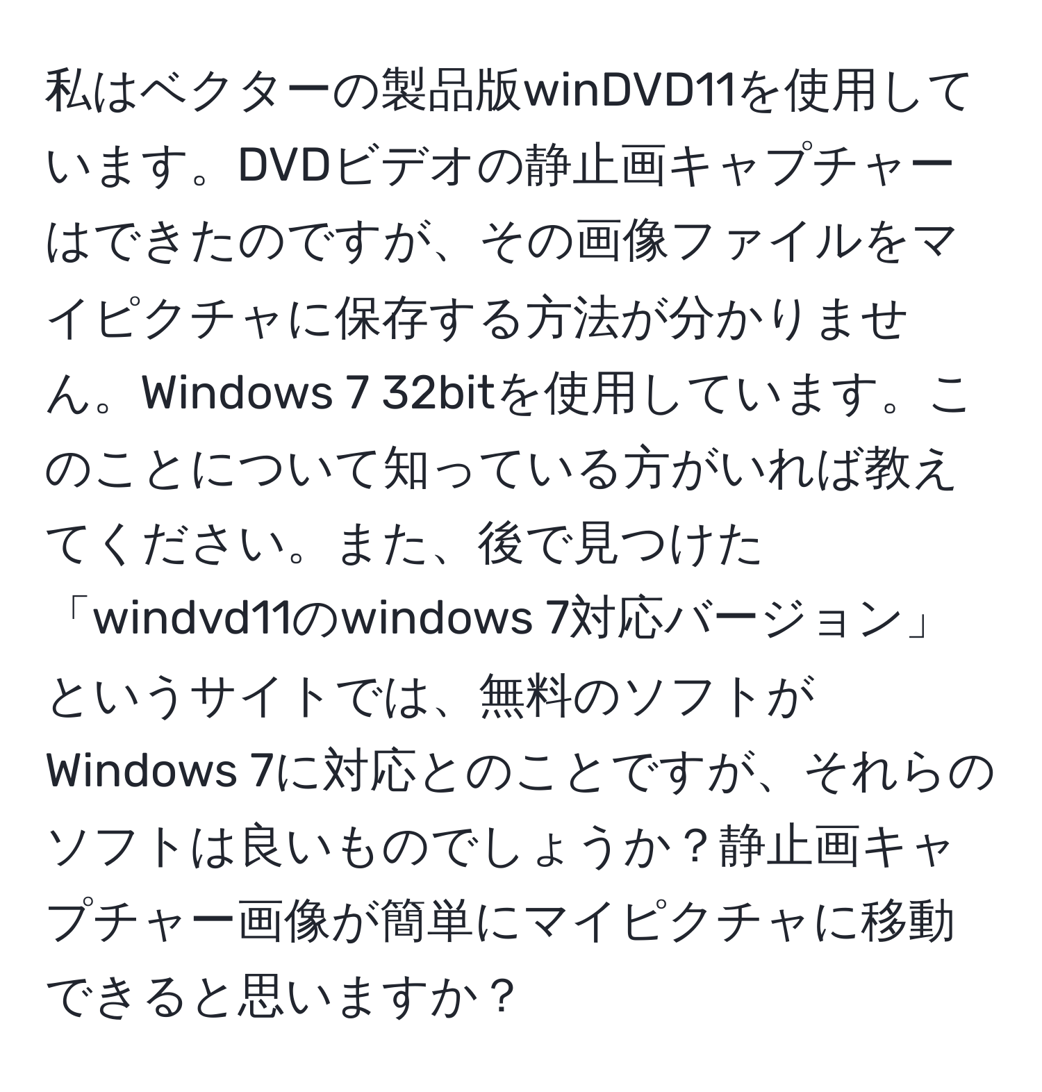 私はベクターの製品版winDVD11を使用しています。DVDビデオの静止画キャプチャーはできたのですが、その画像ファイルをマイピクチャに保存する方法が分かりません。Windows 7 32bitを使用しています。このことについて知っている方がいれば教えてください。また、後で見つけた「windvd11のwindows 7対応バージョン」というサイトでは、無料のソフトがWindows 7に対応とのことですが、それらのソフトは良いものでしょうか？静止画キャプチャー画像が簡単にマイピクチャに移動できると思いますか？