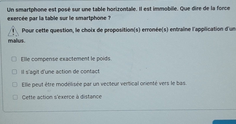 Un smartphone est posé sur une table horizontale. Il est immobile. Que dire de la force
exercée par la table sur le smartphone ?
Pour cette question, le choix de proposition(s) erronée(s) entraîne l'application d'un
malus.
Elle compense exactement le poids.
Il s’agit d’une action de contact
Elle peut être modélisée par un vecteur vertical orienté vers le bas.
Cette action s'exerce à distance