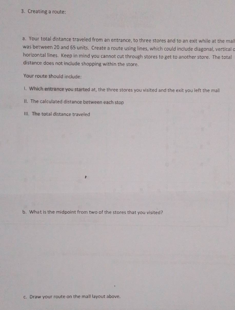 Creating a route: 
a. Your total distance traveled from an entrance, to three stores and to an exit while at the mal 
was between 20 and 65 units. Create a route using lines, which could include diagonal, vertical o 
horizontal lines. Keep in mind you cannot cut through stores to get to another store. The total 
distance does not include shopping within the store. 
Your route should include: 
1. Which entrance you started at, the three stores you visited and the exit you left the mall 
II. The calculated distance between each stop 
III. The total distance traveled 
b. What is the midpoint from two of the stores that you visited? 
c. Draw your route on the mall layout above.