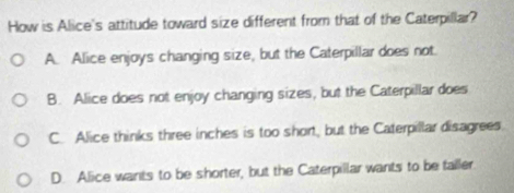 How is Alice's attitude toward size different from that of the Caterpillar?
A. Alice enjoys changing size, but the Caterpillar does not.
B. Alice does not enjoy changing sizes, but the Caterpillar does
C. Alice thinks three inches is too short, but the Caterpillar disagrees.
D. Alice wants to be shorter, but the Caterpillar wants to be faller.