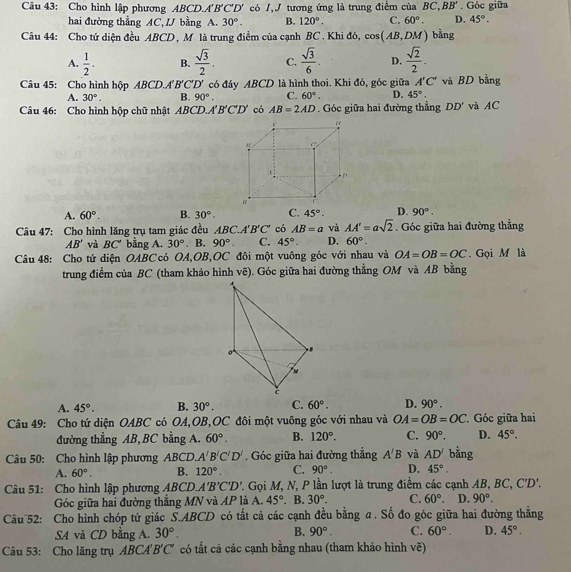 Cho hình lập phương ABCD.A 'B'C'D' có I,J tương ứng là trung điểm của BC, BB'. Góc giữa
hai đường thẳng AC, IJ bằng A. 30°. B. 120°. C. 60°. D. 45°.
Câu 44: Cho tứ diện đều ABCD , M là trung điểm của cạnh BC . Khi đó, cos (AB,DM) bằng
A.  1/2 .  sqrt(3)/2 . C.  sqrt(3)/6 . D.  sqrt(2)/2 .
B.
Câu 45: Cho hình hộp ABCD.A' B'C'D' có đáy ABCD là hình thoi. Khi đó, góc giữa A'C' và BD bằng
A. 30°. B. 90°. C. 60°. D. 45°.
Câu 46: Cho hình hộp chữ nhật ABCD.A B'C'D' có AB=2AD. Góc giữa hai đường thẳng DD' và AC
A. 60°. B. 30°. C. 45°. D. 90°.
Câu 47: Cho hình lăng trụ tam giác đều ABC A'B'C' có AB=a và AA'=asqrt(2). Góc giữa hai đường thẳng
AB' và BC' bằng A. 30°. B. 90°. C. 45°. D. 60°.
Câu 48: Cho tứ diện OABC có OA,OB,OC đôi một vuông góc với nhau và OA=OB=OC. Gọi M là
trung điểm của BC (tham khảo hình vẽ). Góc giữa hai đường thẳng OM và AB bằng
A. 45°. B. 30°. C. 60°. D. 90°.
Câu 49: Cho tứ diện OABC có OA,OB,OC đôi một vuông góc với nhau và OA=OB=OC Góc giữa hai
B.
đường thẳng AB,BC bằng A. 60°. 120°. C. 90°. D. 45°.
Câu 50: Cho hình lập phương ABCD. A'B'C'D'. Góc giữa hai đường thẳng A'B và AD' bằng
A. 60°. B. 120°. C. 90°. D. 45°.
Câu 51: Cho hình lập phương ABCD.. A'B'C'D' 7. Gọi M, N, P lần lượt là trung điểm các cạnh AB, BC, 6 C'D'.
Góc giữa hai đường thắng MN và AP là A. 45°. B. 30°.
C. 60°. D. 90°.
Câu 52: Cho hình chóp tứ giác S.ABCD có tất cả các cạnh đều bằng a. Số đo góc giữa hai đường thằng
SA và CD bằng A. 30°. B. 90°.
C. 60°. D. 45°.
Câu 53: Cho lăng trụ ABCA' B'C' có tất cả các cạnh bằng nhau (tham khảo hình vẽ)