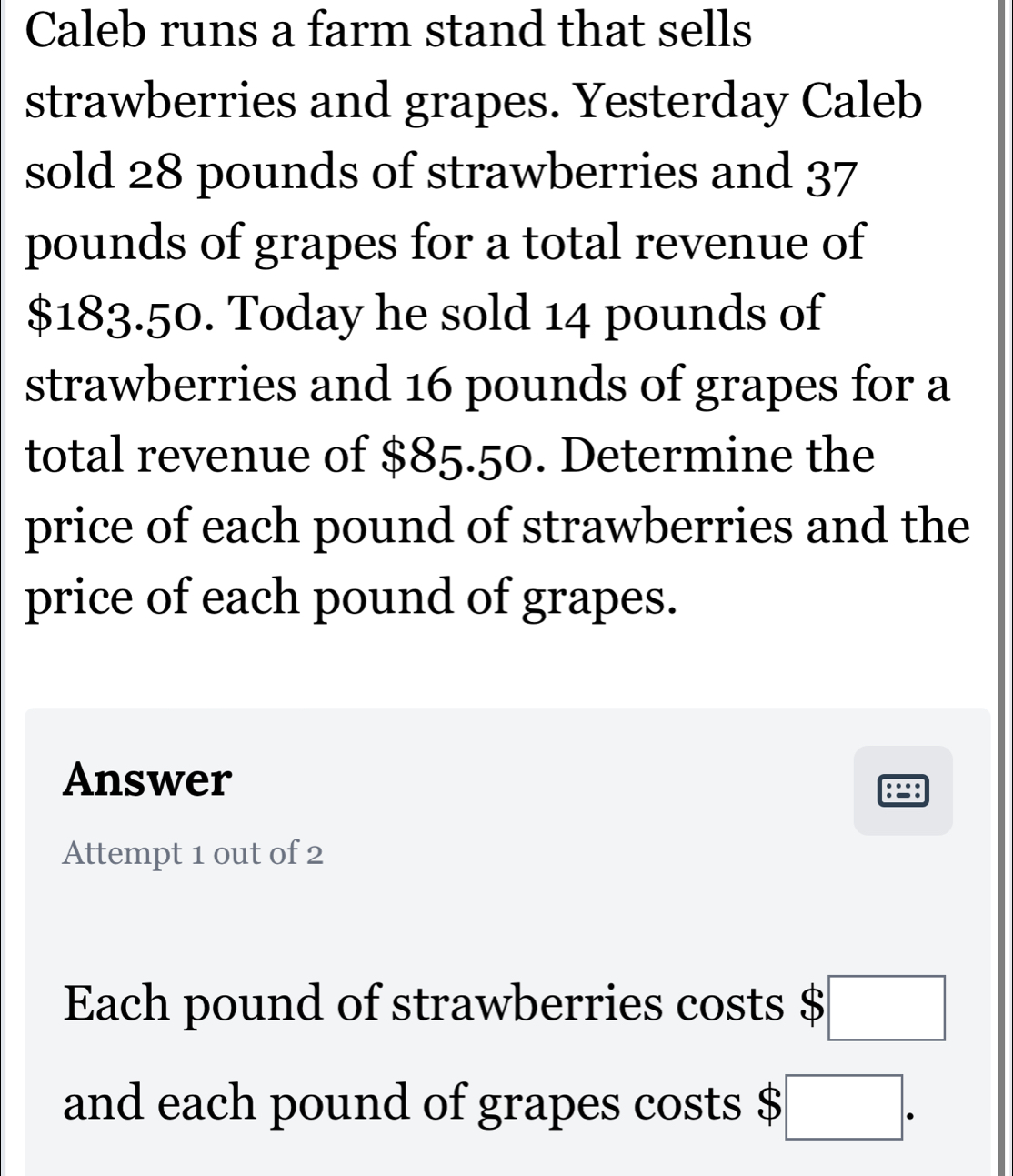 Caleb runs a farm stand that sells 
strawberries and grapes. Yesterday Caleb 
sold 28 pounds of strawberries and 37
pounds of grapes for a total revenue of
$183.50. Today he sold 14 pounds of 
strawberries and 16 pounds of grapes for a 
total revenue of $85.50. Determine the 
price of each pound of strawberries and the 
price of each pound of grapes. 
Answer 
Attempt 1 out of 2 
Each pound of strawberries costs □ 
and each pound of grapes costs $ □.