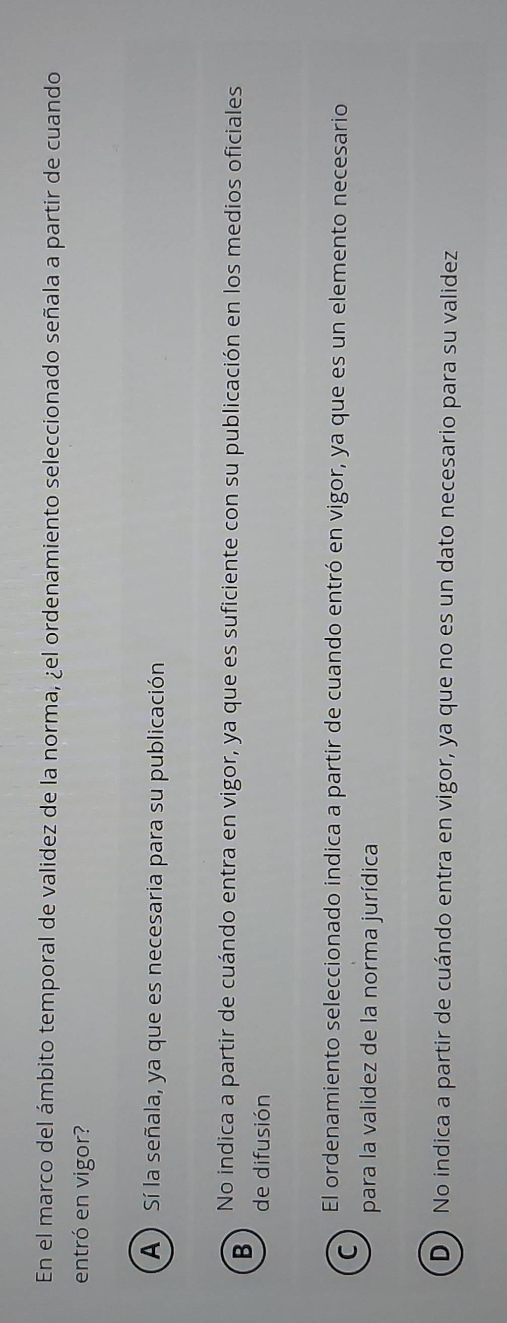 En el marco del ámbito temporal de validez de la norma, ¿el ordenamiento seleccionado señala a partir de cuando
entró en vigor?
A ) Sí la señala, ya que es necesaria para su publicación
B
No indica a partir de cuándo entra en vigor, ya que es suficiente con su publicación en los medios oficiales
de difusión
El ordenamiento seleccionado indica a partir de cuando entró en vigor, ya que es un elemento necesario
C
para la validez de la norma jurídica
D) No indica a partir de cuándo entra en vigor, ya que no es un dato necesario para su validez