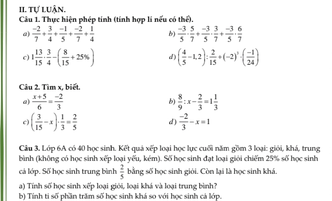 tự luận. 
Câu 1. Thực hiện phép tính (tính hợp lí nếu có thể). 
a)  (-2)/7 + 3/4 + (-1)/5 + (-2)/7 + 1/4  b)  (-3)/5 ·  5/7 + (-3)/5 ·  3/7 + (-3)/5 ·  6/7 
c) 1 13/15 ·  3/4 -( 8/15 +25% ) d) ( 4/5 -1,2): 2/15 +(-2)^3· ( (-1)/24 )
Câu 2. Tìm x, biết. 
a)  (x+5)/6 = (-2)/3  b)  8/9 :x- 2/3 =1 1/3 
c) ( 3/15 -x)·  1/3 = 2/5  d)  (-2)/3 -x=1
Câu 3. Lớp 6A có 40 học sinh. Kết quả xếp loại học lực cuối năm gồm 3 loại: giỏi, khá, trung 
bình (không có học sinh xếp loại yếu, kém). Số học sinh đạt loại giỏi chiếm 25% số học sinh 
cả lớp. Số học sinh trung bình  2/5  bằng số học sinh giỏi. Còn lại là học sinh khá. 
a) Tính số học sinh xếp loại giỏi, loại khá và loại trung bình? 
b) Tính ti số phần trăm số học sinh khá so với học sinh cả lớp.