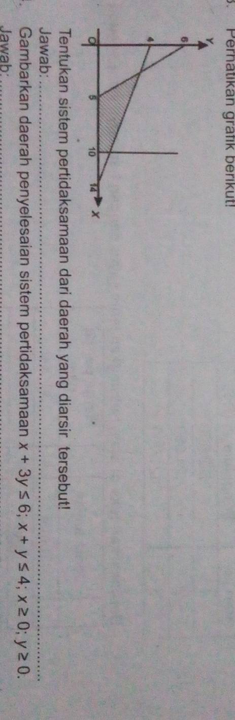 Perhatikan grafik berikut! 
Tentukan sistem pertidaksamaan dari daerah yang diarsir tersebut! 
Jawab:_ 
Gambarkan daerah penyelesaian sistem pertidaksamaan x+3y≤ 6; x+y≤ 4; x≥ 0; y≥ 0. 
Jawab:_