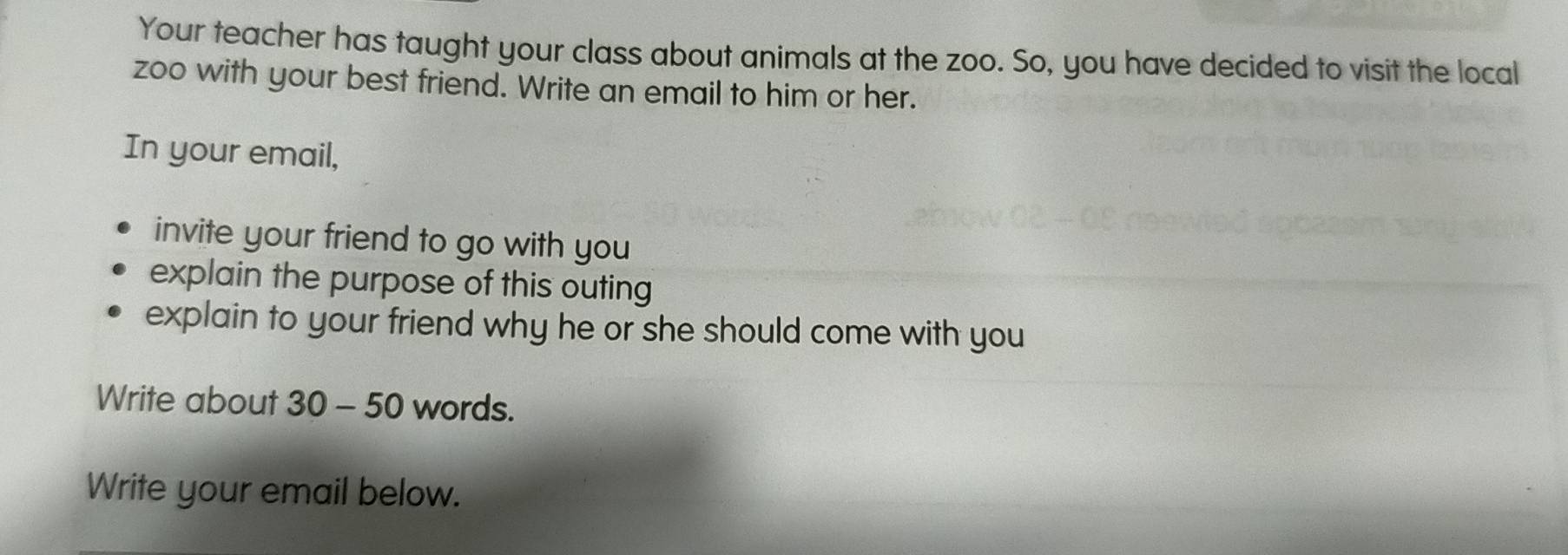 Your teacher has taught your class about animals at the zoo. So, you have decided to visit the local 
zoo with your best friend. Write an email to him or her. 
In your email, 
invite your friend to go with you 
explain the purpose of this outing 
explain to your friend why he or she should come with you 
Write about 30 - 50 words. 
Write your email below.