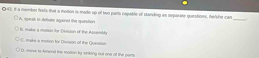 If a member feels that a motion is made up of two parts capable of standing as separate questions, he/she can _、.
A. speak in debate against the question
B. make a motion for Division of the Assembly
C. make a motion for Division of the Question
D. move to Amend the motion by striking out one of the parts