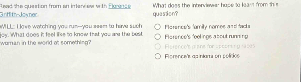 Read the question from an interview with Florence What does the interviewer hope to learn from this
Griffith-Joyner. question?
WILL: I love watching you run--you seem to have such Florence's family names and facts
joy. What does it feel like to know that you are the best Florence's feelings about running
woman in the world at something?
Florence's plans for upcoming races
Florence's opinions on politics