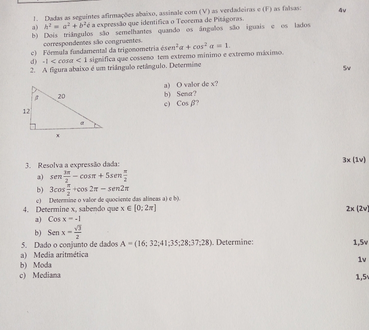 Dadas as seguintes afirmações abaixo, assinale com (V) as verdadeiras e (F) as falsas: 4v 
a) h^2=a^2+b^2 5 a expressão que identifica o Teorema de Pitágoras. 
b) Dois triângulos são semelhantes quando os ângulos são iguais e os lados 
correspondentes são congruentes. 
c) Fórmula fundamental da trigonometria dot esen^2alpha +cos^2alpha =1. 
d) -1 <1</tex> significa que cosseno tem extremo mínimo e extremo máximo. 
2. A figura abaixo é um triângulo retângulo. Determine
5v
a) O valor de x? 
b) Sena? 
c) cos beta
3. Resolva a expressão dada: 3* (1v)
a) sen  3π /2 -cos π +5sen  π /2 
b) 3cos  π /2 +cos 2π -sen2π
c) Determine o valor de quociente das alíneas a) e b). 
4. Determine x, sabendo que x∈ [0;2π ] 2x(2v)
a) Cosx=-1
b) Senx= sqrt(3)/2 
5. Dado o conjunto de dados A=(16;32;41;35;28;37;28). Determine: 1,5v
a) Media aritmética 
1v 
b) Moda 
c) Mediana 1,5