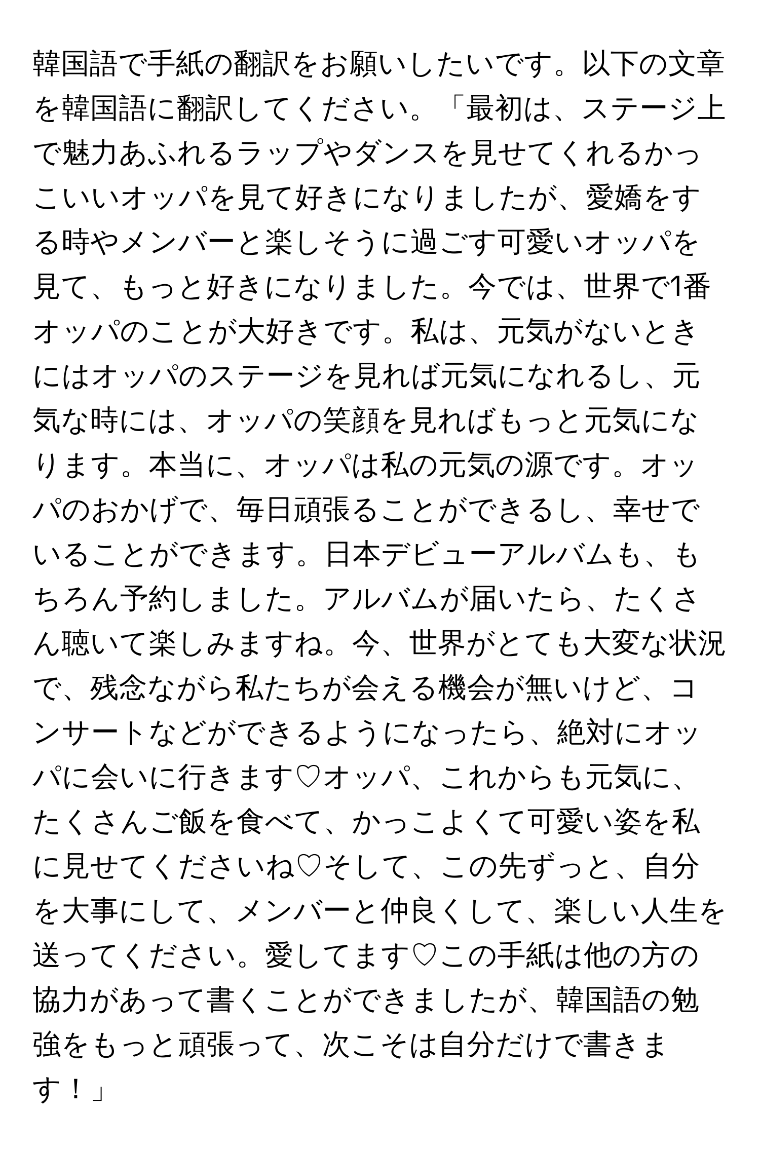 韓国語で手紙の翻訳をお願いしたいです。以下の文章を韓国語に翻訳してください。「最初は、ステージ上で魅力あふれるラップやダンスを見せてくれるかっこいいオッパを見て好きになりましたが、愛嬌をする時やメンバーと楽しそうに過ごす可愛いオッパを見て、もっと好きになりました。今では、世界で1番オッパのことが大好きです。私は、元気がないときにはオッパのステージを見れば元気になれるし、元気な時には、オッパの笑顔を見ればもっと元気になります。本当に、オッパは私の元気の源です。オッパのおかげで、毎日頑張ることができるし、幸せでいることができます。日本デビューアルバムも、もちろん予約しました。アルバムが届いたら、たくさん聴いて楽しみますね。今、世界がとても大変な状況で、残念ながら私たちが会える機会が無いけど、コンサートなどができるようになったら、絶対にオッパに会いに行きます♡オッパ、これからも元気に、たくさんご飯を食べて、かっこよくて可愛い姿を私に見せてくださいね♡そして、この先ずっと、自分を大事にして、メンバーと仲良くして、楽しい人生を送ってください。愛してます♡この手紙は他の方の協力があって書くことができましたが、韓国語の勉強をもっと頑張って、次こそは自分だけで書きます！」