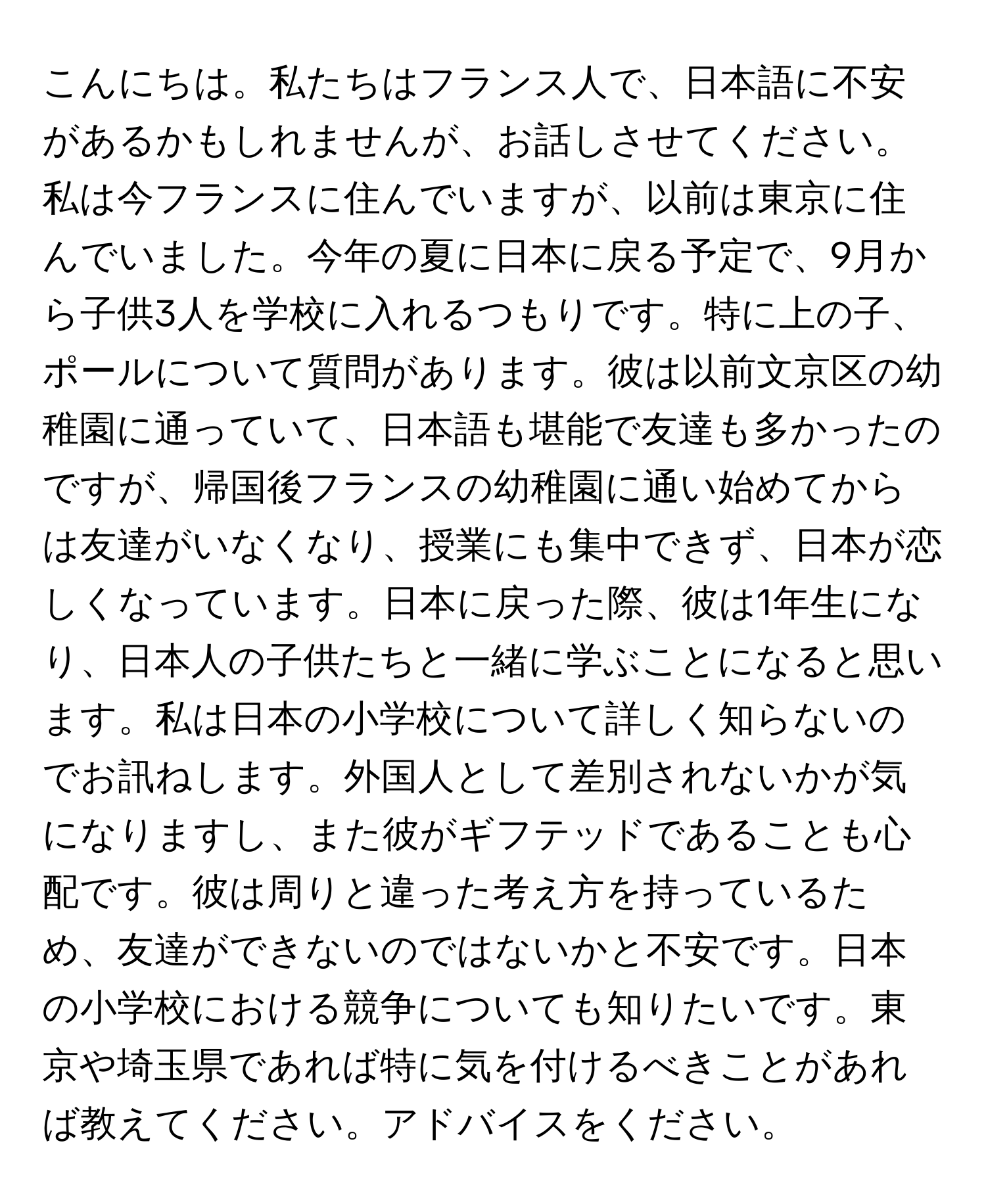 こんにちは。私たちはフランス人で、日本語に不安があるかもしれませんが、お話しさせてください。私は今フランスに住んでいますが、以前は東京に住んでいました。今年の夏に日本に戻る予定で、9月から子供3人を学校に入れるつもりです。特に上の子、ポールについて質問があります。彼は以前文京区の幼稚園に通っていて、日本語も堪能で友達も多かったのですが、帰国後フランスの幼稚園に通い始めてからは友達がいなくなり、授業にも集中できず、日本が恋しくなっています。日本に戻った際、彼は1年生になり、日本人の子供たちと一緒に学ぶことになると思います。私は日本の小学校について詳しく知らないのでお訊ねします。外国人として差別されないかが気になりますし、また彼がギフテッドであることも心配です。彼は周りと違った考え方を持っているため、友達ができないのではないかと不安です。日本の小学校における競争についても知りたいです。東京や埼玉県であれば特に気を付けるべきことがあれば教えてください。アドバイスをください。