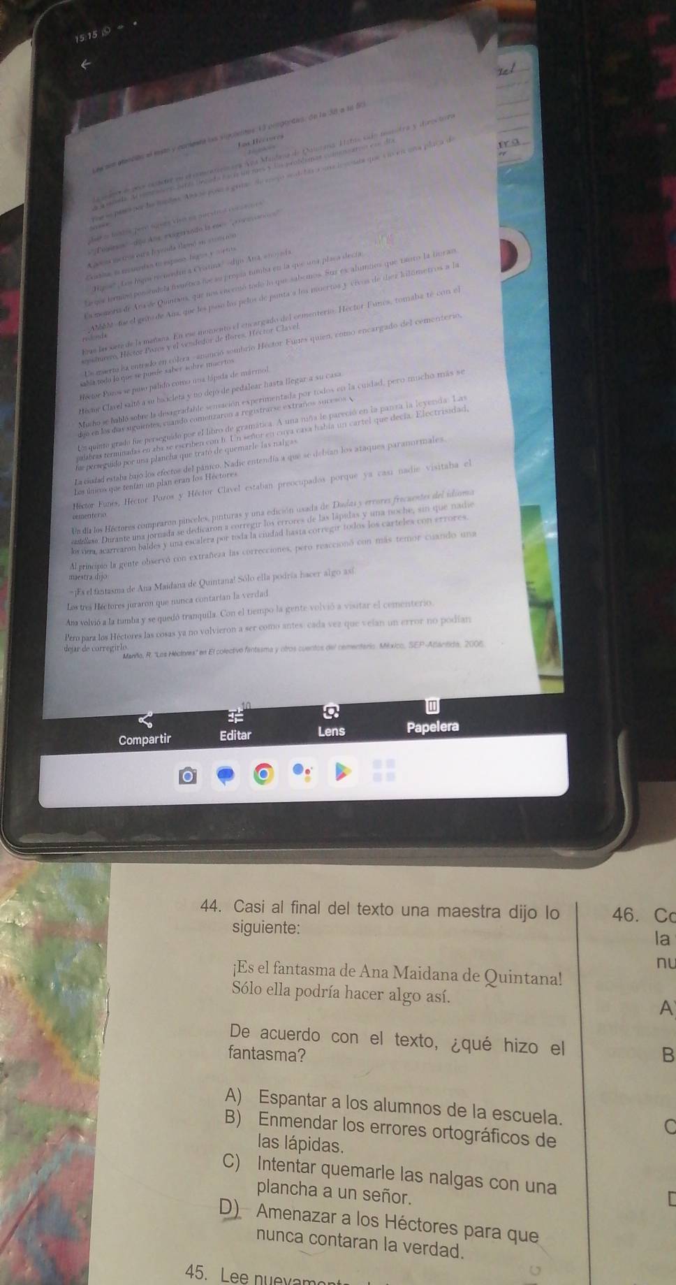 15:15 ⑤→
ee sen etencits el este y conente las sugulelites 13 cvsponties. dn la 38 a 1o 5
Los Récrures
T    
nese pasa por ls mede. Alsse pose a grias de enepó snd la ra sor lo vode que i lo el uña placa d
Juste tnstos peró squés ve ne onestras cor ato r e
''Peiinos''dijo Ans exigersado la ese  '''  o a on 
A p s meros ctra leyenda Haió en store nós
Castisa n ereedan eo espaco, higos y 1 et e
Higos' Los ligos recoedín a Crostina' -digo Ana, enoj da
Larqur terminó pomendola fremética fue su propía tumba en la que una placa decía
Ea momoria de Ara ée Quintans, que nos encrmó todo lo que sabemos. Sus es alumnes que 1into la buran
Ahbilé fue el gans de Ama que los puso los pelos de punta a los muertos y vivos de tíez kilómetros a la
Pcalmas tabada Pelor o Pomoia ha da ponado del cementerio. Hector Funes, tomaba té con el
rdonda
ector Pozos se puso pálido como una hápida de mármo
Cecme Clavel saltó a su hacicleta y no dejo de pedalear hasta llegar a su casa
Mucho se habló sobre la desagradable senvación experimentada por todos en la cuidad, pero mucho más se
djo en los días siguientes, cuando comenzaron a registrarse extraños sucesos A
a quinto grado fue perseguido por el libro de gramática. A una niña le pareció en la panza la leyerda. Las
alabras terminadas en aba se escriben con h. Un señor en cuva casa había un cartel que decía. Electrisidad
fa perseguido por una plancha que trató de quemarle las nalgas
La ciudad estaba bajó los efectos del pánico. Nadie entendía a que se debían los ataques paranormales.
Los únicos que tenían un plan eran los Héctores
Héctor Funés, Héctor Pozos y Héctor Clável estaban preocupados porque ya casí nadie visitaba el
Un día los Héctores compraron pinceles, pinturas y una edición usada de Dadas y errores frecaentes del idioma
cementero
ulasa Durante una jornada se dedicaron a corregir los errores de las lápidas y una noche, sin que nade
os vea, acarrearon baldes y una escalera por toda la ciudad hasta corregir todos los carteles con errores.
Al principio la gente observó con extrañeza las correcciones, pero reaccionó con más temor cuando una
maestra dijo
Es el fantasma de Ana Maidana de Quintana! Sólo ella podría hacer algo as
Los tres Héctores juraron que nunca contarian la verdad
An volvió a la tumba y se quedó tranquila. Con el tiempo la gente volvió a visitar el cementerio
Pero para los Héctores las cosas ya no volvieron a ser como antes- cada vez que velan un error no podían
dejar de corregirlo
Marño, R. ''Los Mécionis'' en El colectivo fantasma y otros cuentos del cementerio. México, SEP-Abanitido, 2006
1
Compartir Editar Lens Papelera
a
44. Casi al final del texto una maestra dijo lo 46. Cc
siguiente:
la
nu
¡Es el fantasma de Ana Maidana de Quintana!
Sólo ella podría hacer algo así. A
De acuerdo con el texto, ¿qué hizo el
fantasma? B
A) Espantar a los alumnos de la escuela.
C
B) Enmendar los errores ortográficos de
las lápidas.
C) Intentar quemarle las nalgas con una
plancha a un señor.
D) Amenazar a los Héctores para que
nunca contaran la verdad.
45. Lee nuexam