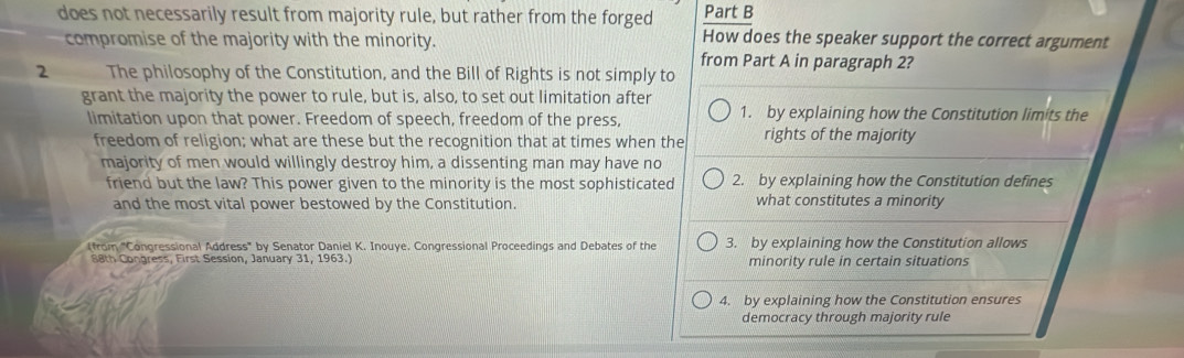 does not necessarily result from majority rule, but rather from the forged Part B
compromise of the majority with the minority.
How does the speaker support the correct argument
from Part A in paragraph 2?
2 The philosophy of the Constitution, and the Bill of Rights is not simply to
grant the majority the power to rule, but is, also, to set out limitation after
limitation upon that power. Freedom of speech, freedom of the press, 1. by explaining how the Constitution limits the
freedom of religion; what are these but the recognition that at times when the rights of the majority
majority of men would willingly destroy him, a dissenting man may have no
friend but the law? This power given to the minority is the most sophisticated 2. by explaining how the Constitution defines
and the most vital power bestowed by the Constitution. what constitutes a minority
(from "Congressional Address" by Senator Daniel K. Inouye. Congressional Proceedings and Debates of the 3. by explaining how the Constitution allows
88th Congress, First Session, January 31, 1963.) minority rule in certain situations
4. by explaining how the Constitution ensures
democracy through majority rule