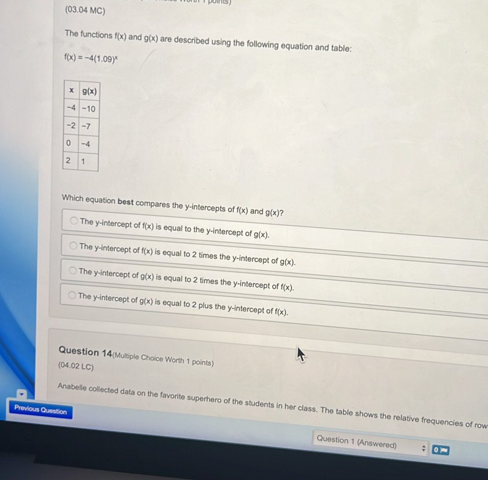 (03.04 MC)
The functions f(x) and g(x) are described using the following equation and table:
f(x)=-4(1.09)^x
Which equation best compares the y-intercepts of f(x) and g(x)
The y-intercept of f(x) is equal to the y-intercept of g(x).
The y-intercept of f(x) is equal to 2 times the y-intercept of g(x).
The y-intercept of g(x) is equal to 2 times the y-intercept of f(x).
The y-intercept of g(x) is equal to 2 plus the y-intercept of f(x).
Question 14(Multiple Choice Worth 1 points)
(04.02 LC)
Anabelle collected data on the favorite superhero of the students in her class. The table shows the relative frequencies of row
Previous Question
Question 1 (Answered)