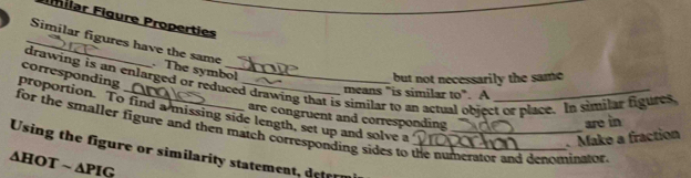 Milar Figure Properties 
_Similar figures have the same . The symbol 
corresponding 
but not necessarily the same 
drawing is an enlarged or reduced drawing that is similar to an actual object or place. In similar figures 
means "is similar to". A 
proportion. To find a missing side length, set up and solve a 
are congruent and corresponding 
for the smaller figure and then match corresponding sides to the numerator and denominator 
Using the figure or similarity statement, derr__ 
. Make a fraction are in 
∆HOT ~ ∆PIG