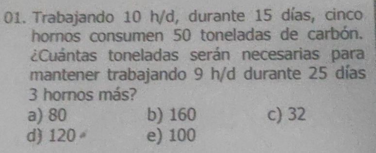 Trabajando 10 h/d, durante 15 días, cinco
hornos consumen 50 toneladas de carbón.
¿Cuántas toneladas serán necesarias para
mantener trabajando 9 h/d durante 25 días
3 hornos más?
a) 80 b) 160 c) 32
d) 120 e) 100