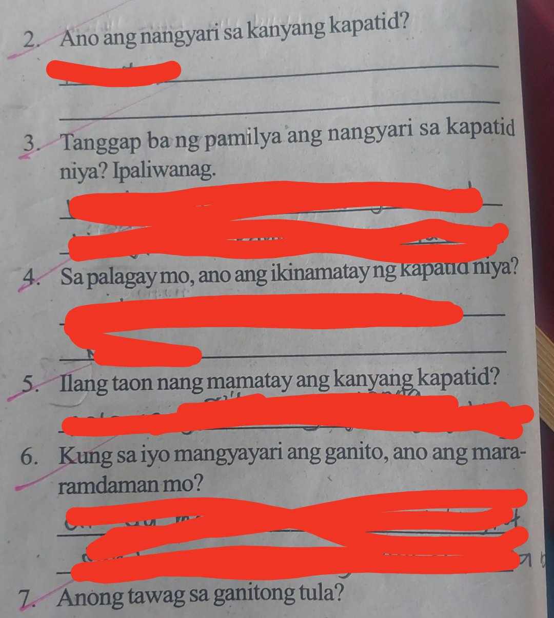 Ano ang nangyari sa kanyang kapatid? 
_ 
_ 
_ 
3. Tanggap ba ng pamilya ang nangyari sa kapatid 
niya? Ipaliwanag. 
_ 
_ 
4. Sa palagay mo, ano ang ikinamatay ng kapatɑ niya? 
_ 
_ 
5. Ilang taon nang mamatay ang kanyang kapatid? 
6. Kung sa iyo mangyayari ang ganito, ano ang mara- 
ramdaman mo? 
7. Anong tawag sa ganitong tula?