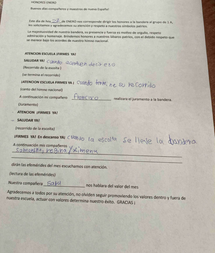 HONORES ENERO 
Buenos días compañeros y maestros de nueva Españal 
Este dia de hoy_ de ENERO nos corresponde dirigir los honores a la bandera al grupo de 1 A, 
les solicitamos y agradecemos su atención y respeto a nuestros símbolos patrios. 
La majestuosidad de nuestra bandera, su presencia y fuerza es motivo de orgullo, respeto 
admiración y homenaje. Brindemos honores a nuestros lábaros patrios, con el debido respeto que 
se merece bajo los acordes de nuestro himno nacional. 
ATENCION ESCUELA |FIRMES YA! 
SALUDAR YA! 
(Recorrido de la escolta) 
(se termina el recorrido) 
¡ATENCION ESCUELA FIRMES YA ¡ 
(canto del himno nacional) 
A continuación mi compañero _realizara el juramento a la bandera. 
(Juramento) 
ATENCION ¡FIRMES YA! 
SALUDAR YA! 
(recorrido de la escolta) 
¡FIRMES YA! En descanso YA| 
A continuación mis compañeros 
_ 
_ 
dirán las efemérides del mes escuchamos con atención. 
(lectura de las efemérides) 
Nuestra compañera _nos hablara del valor del mes 
Agradecemos a todos por su atención, no olviden seguir promoviendo los valores dentro y fuera de 
nuestra escuela, actuar con valores determina nuestro éxito. GRACIAS j