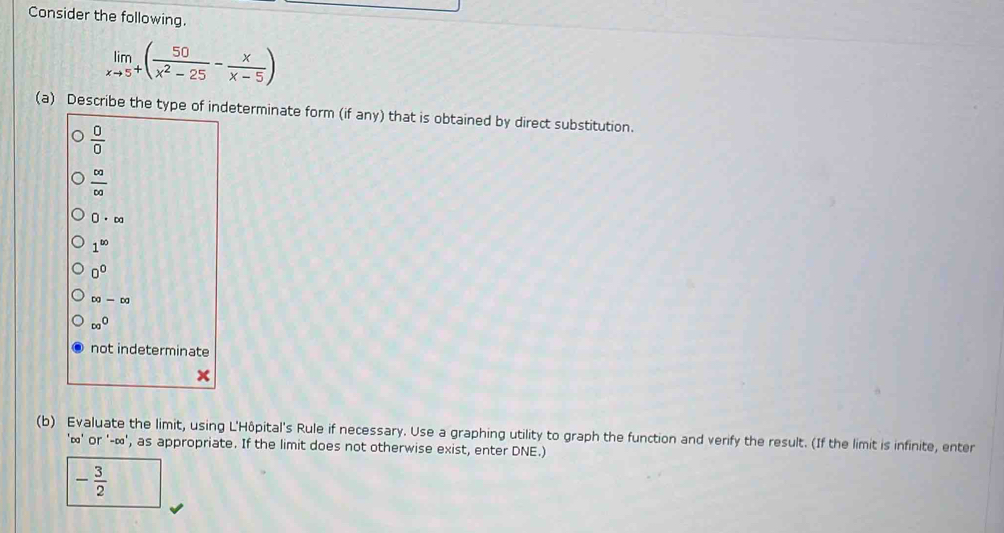 Consider the following.
limlimits _xto 5^+( 50/x^2-25 - x/x-5 )
(a) Describe the type of indeterminate form (if any) that is obtained by direct substitution.
 0/0 
 ∈fty /∈fty  
0· ∈fty
1^(∈fty)
0^0
DJ-Dg
ca^0
not indeterminate

(b) Evaluate the limit, using L'Hôpital's Rule if necessary. Use a graphing utility to graph the function and verify the result. (If the limit is infinite, enter
'≌' or '-∞', as appropriate. If the limit does not otherwise exist, enter DNE.)
- 3/2 