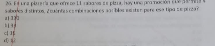 En una pizzería que ofrece 11 sabores de pizza, hay una promoción que permite 4
sabores distintos, ¿cuántas combinaciones posibles existen para ese tipo de pizza?
a) 330
b) 33
c) 15
d) 12